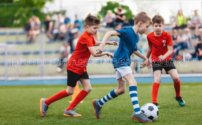 伟德betvlctor下载天下秀“揭秘足球运动员手上的神秘黑色装备，这是什么？”