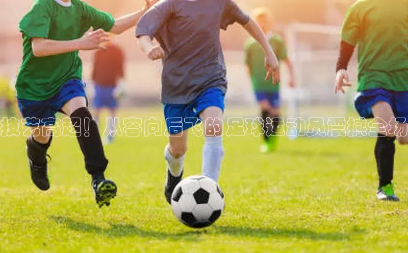 伟德bv1946官网首页慧博云通技艺高超！从容向后飞的足球运动员震撼全场