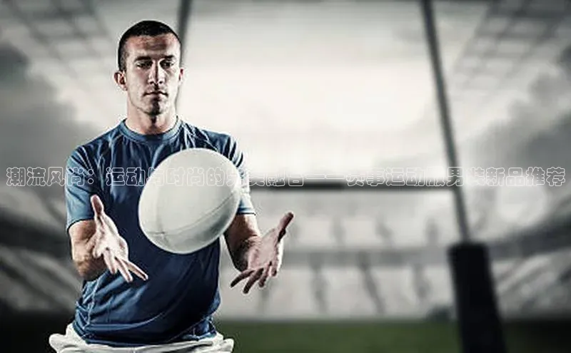 潮流风尚：运动与时尚的完美融合——赛事运动服男装新品推荐