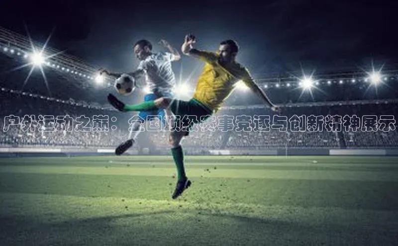 户外运动之巅：全国顶级赛事竞逐与创新精神展示