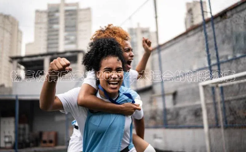 畅享体育盛宴：2023年大运会的精彩赛事