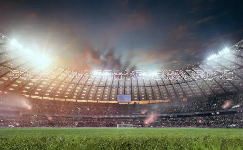 运动盛会：2023年国际青年运动会精彩赛程抢先看